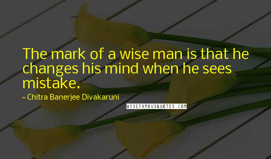 Chitra Banerjee Divakaruni Quotes: The mark of a wise man is that he changes his mind when he sees mistake.