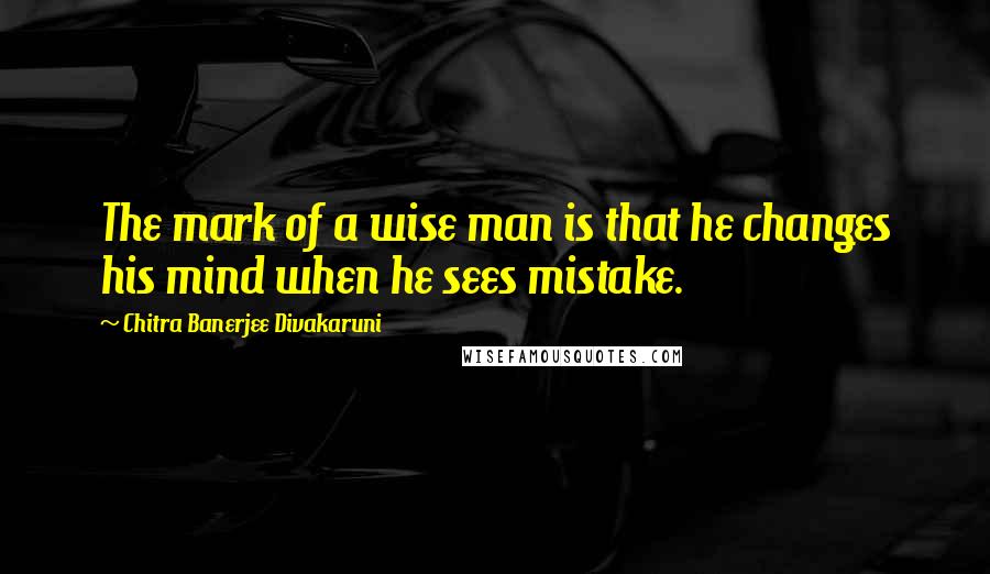 Chitra Banerjee Divakaruni Quotes: The mark of a wise man is that he changes his mind when he sees mistake.