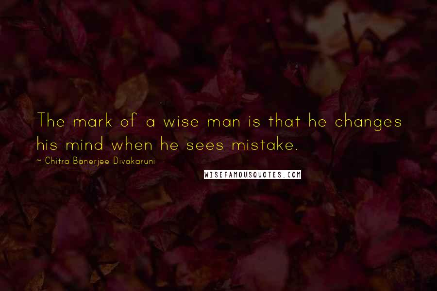 Chitra Banerjee Divakaruni Quotes: The mark of a wise man is that he changes his mind when he sees mistake.