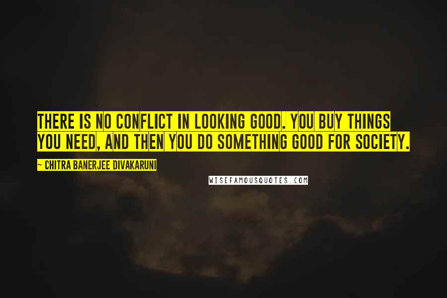 Chitra Banerjee Divakaruni Quotes: There is no conflict in looking good. You buy things you need, and then you do something good for society.