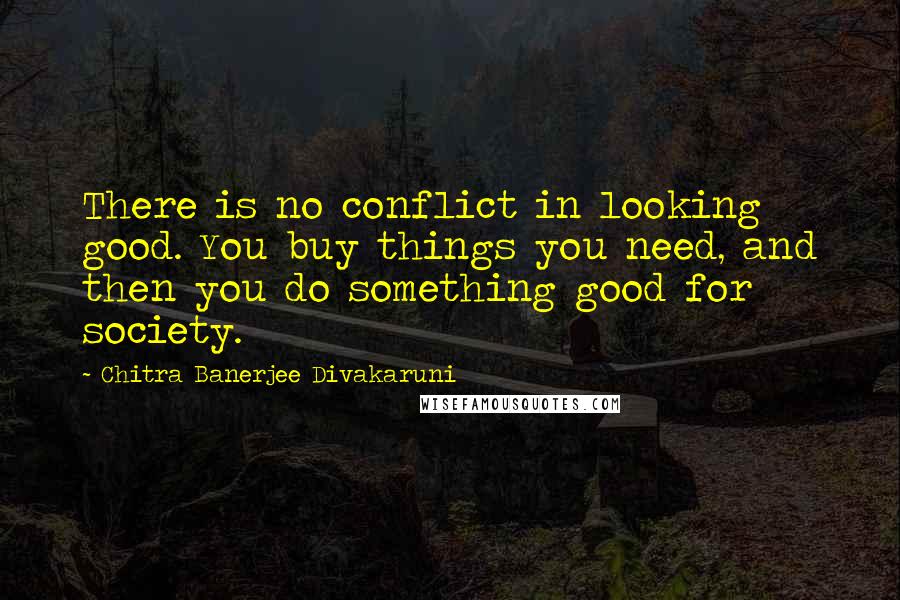 Chitra Banerjee Divakaruni Quotes: There is no conflict in looking good. You buy things you need, and then you do something good for society.