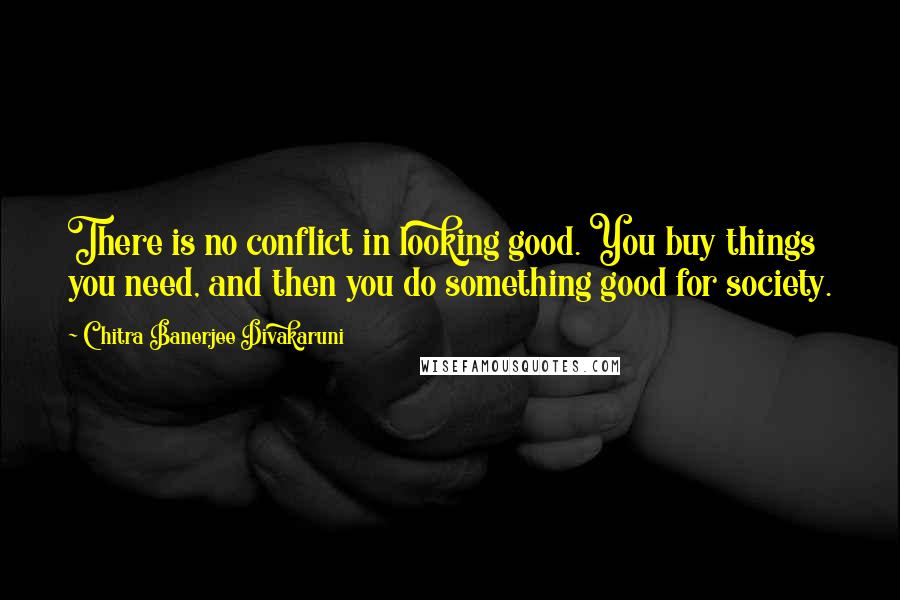 Chitra Banerjee Divakaruni Quotes: There is no conflict in looking good. You buy things you need, and then you do something good for society.