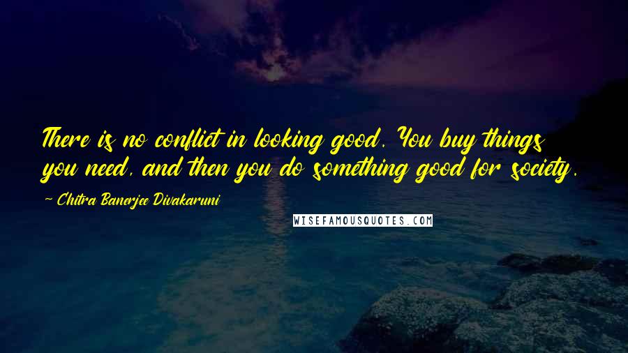 Chitra Banerjee Divakaruni Quotes: There is no conflict in looking good. You buy things you need, and then you do something good for society.