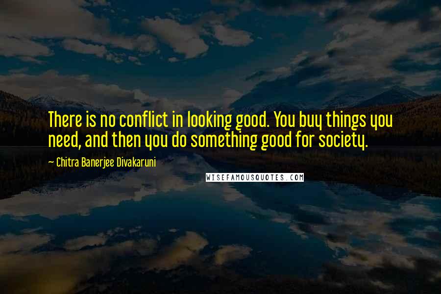 Chitra Banerjee Divakaruni Quotes: There is no conflict in looking good. You buy things you need, and then you do something good for society.