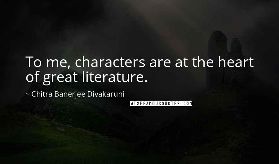 Chitra Banerjee Divakaruni Quotes: To me, characters are at the heart of great literature.