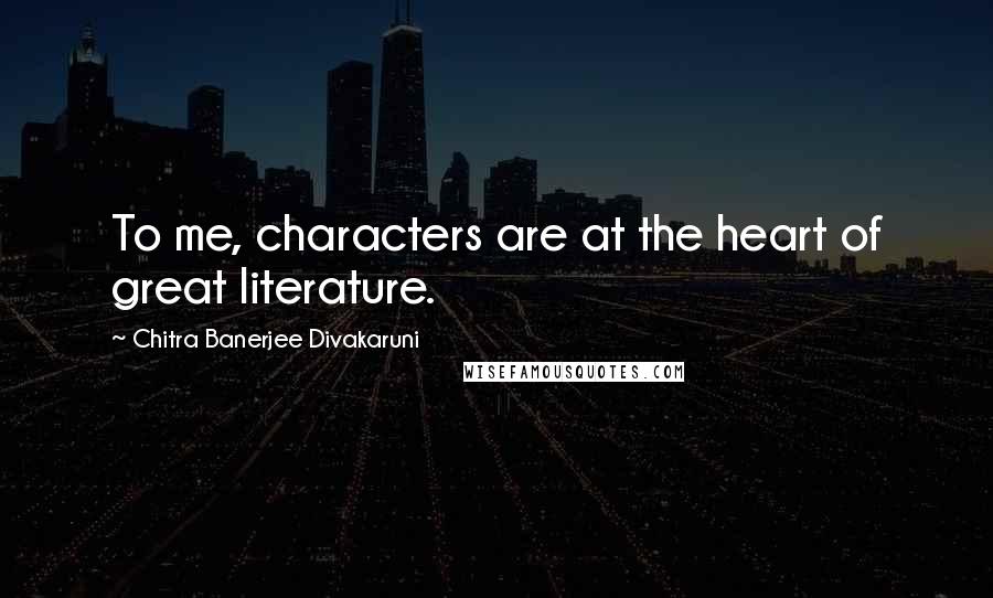 Chitra Banerjee Divakaruni Quotes: To me, characters are at the heart of great literature.