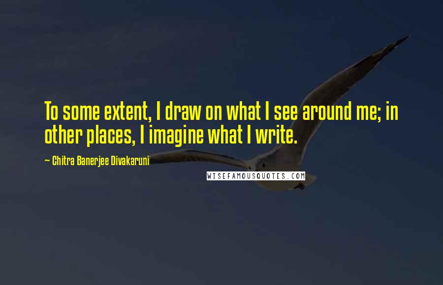 Chitra Banerjee Divakaruni Quotes: To some extent, I draw on what I see around me; in other places, I imagine what I write.