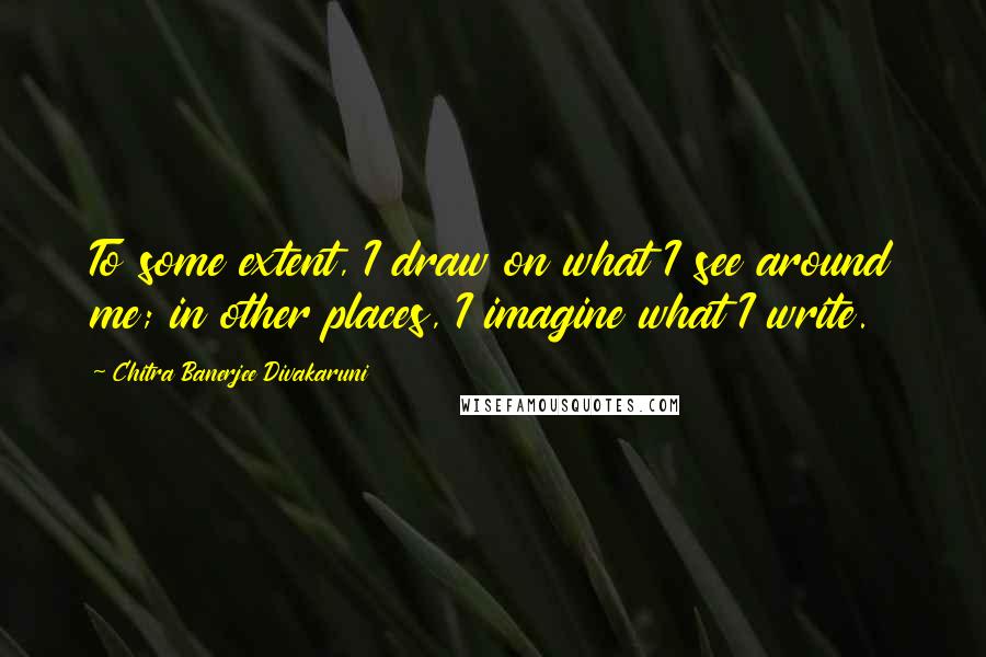 Chitra Banerjee Divakaruni Quotes: To some extent, I draw on what I see around me; in other places, I imagine what I write.