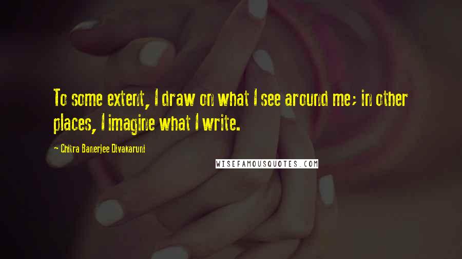 Chitra Banerjee Divakaruni Quotes: To some extent, I draw on what I see around me; in other places, I imagine what I write.