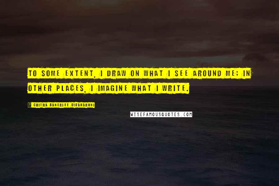 Chitra Banerjee Divakaruni Quotes: To some extent, I draw on what I see around me; in other places, I imagine what I write.