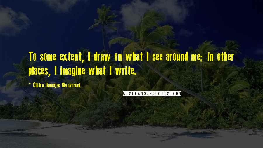 Chitra Banerjee Divakaruni Quotes: To some extent, I draw on what I see around me; in other places, I imagine what I write.