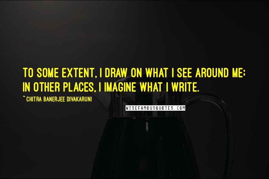 Chitra Banerjee Divakaruni Quotes: To some extent, I draw on what I see around me; in other places, I imagine what I write.