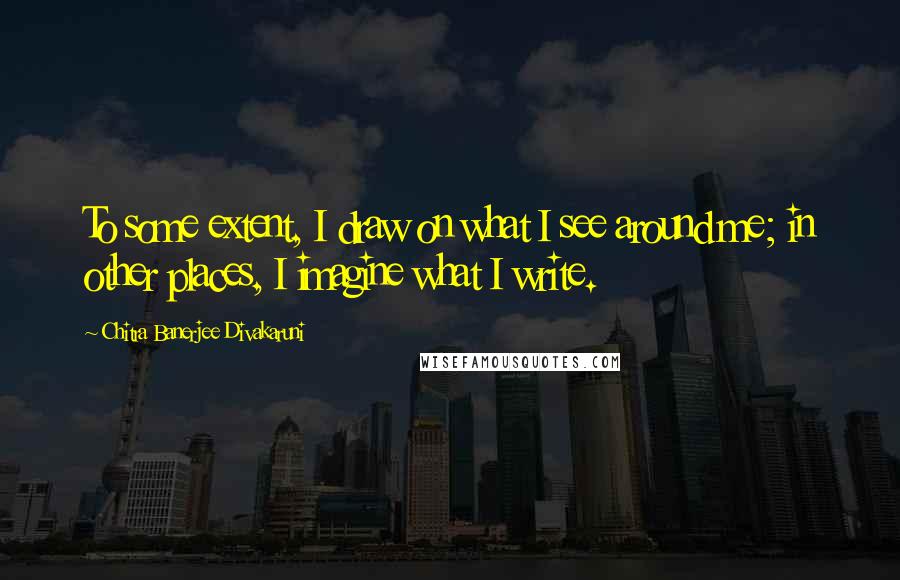 Chitra Banerjee Divakaruni Quotes: To some extent, I draw on what I see around me; in other places, I imagine what I write.