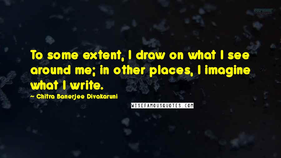 Chitra Banerjee Divakaruni Quotes: To some extent, I draw on what I see around me; in other places, I imagine what I write.