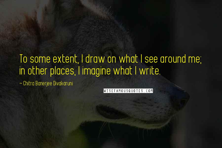 Chitra Banerjee Divakaruni Quotes: To some extent, I draw on what I see around me; in other places, I imagine what I write.