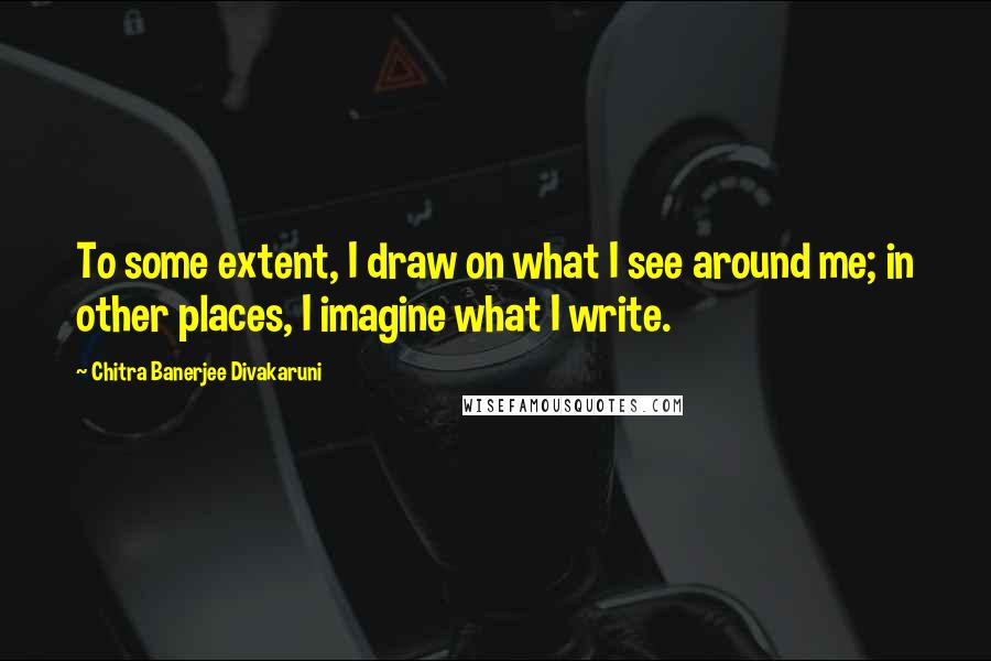 Chitra Banerjee Divakaruni Quotes: To some extent, I draw on what I see around me; in other places, I imagine what I write.