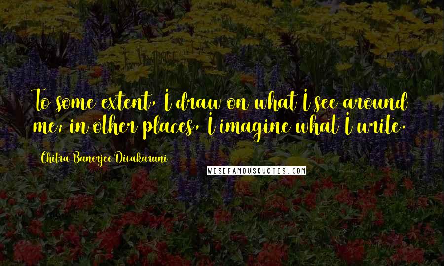 Chitra Banerjee Divakaruni Quotes: To some extent, I draw on what I see around me; in other places, I imagine what I write.