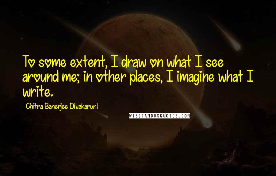 Chitra Banerjee Divakaruni Quotes: To some extent, I draw on what I see around me; in other places, I imagine what I write.