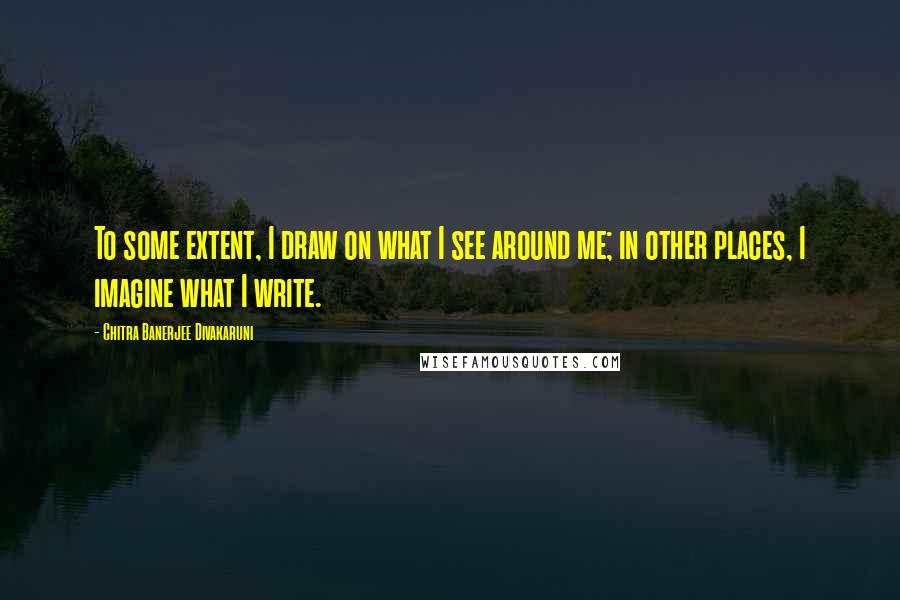 Chitra Banerjee Divakaruni Quotes: To some extent, I draw on what I see around me; in other places, I imagine what I write.