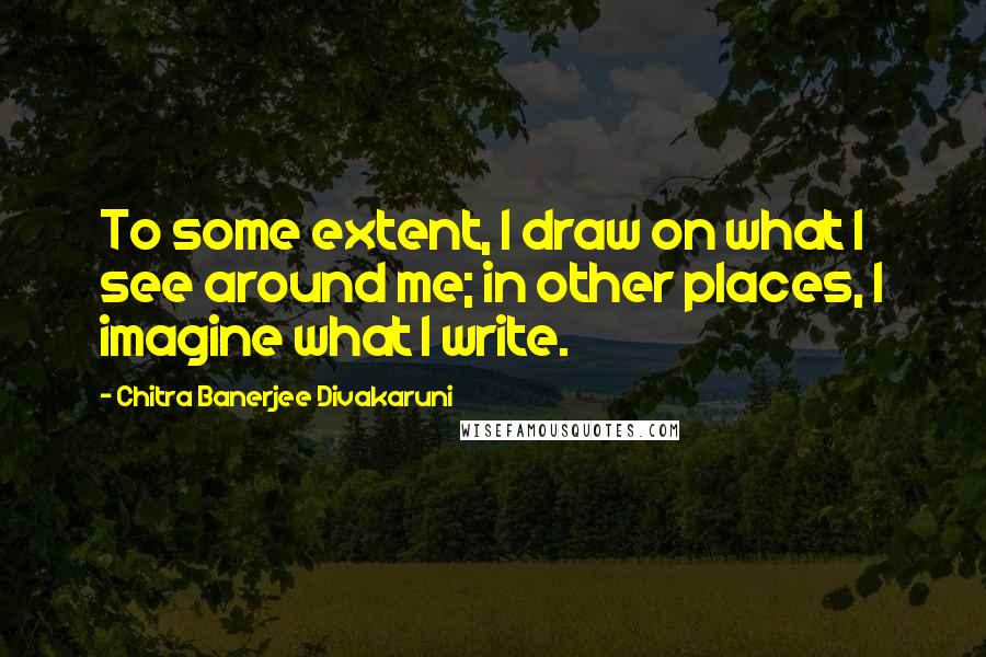 Chitra Banerjee Divakaruni Quotes: To some extent, I draw on what I see around me; in other places, I imagine what I write.