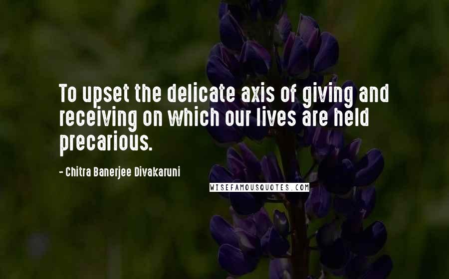 Chitra Banerjee Divakaruni Quotes: To upset the delicate axis of giving and receiving on which our lives are held precarious.