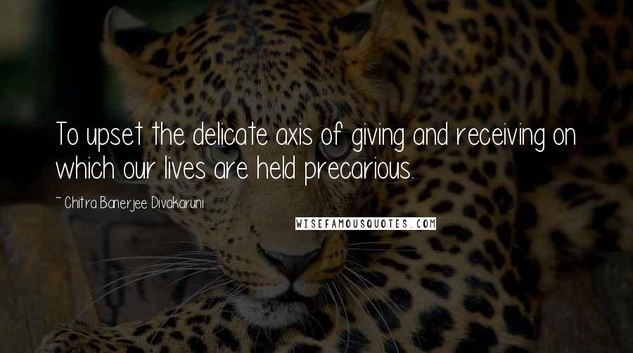 Chitra Banerjee Divakaruni Quotes: To upset the delicate axis of giving and receiving on which our lives are held precarious.