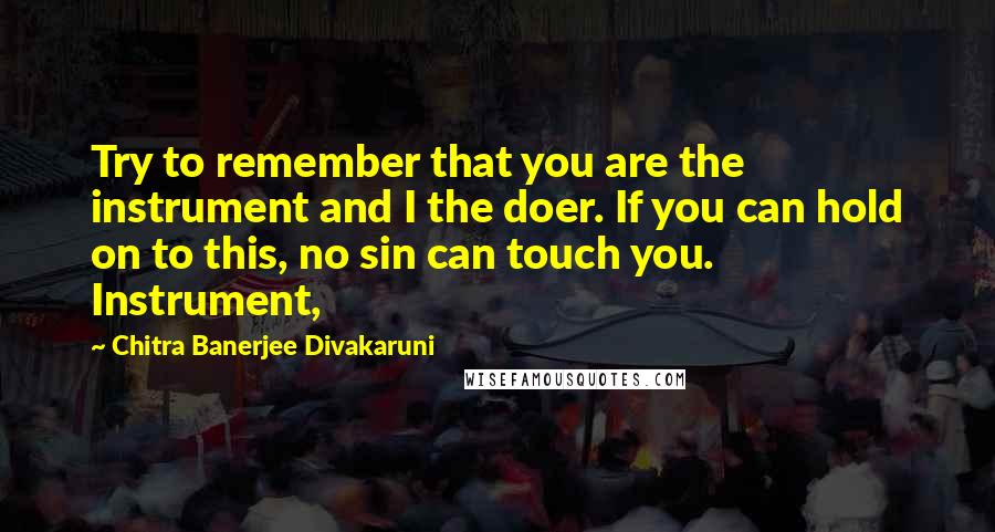 Chitra Banerjee Divakaruni Quotes: Try to remember that you are the instrument and I the doer. If you can hold on to this, no sin can touch you. Instrument,