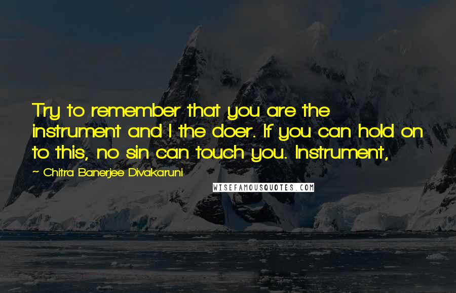 Chitra Banerjee Divakaruni Quotes: Try to remember that you are the instrument and I the doer. If you can hold on to this, no sin can touch you. Instrument,