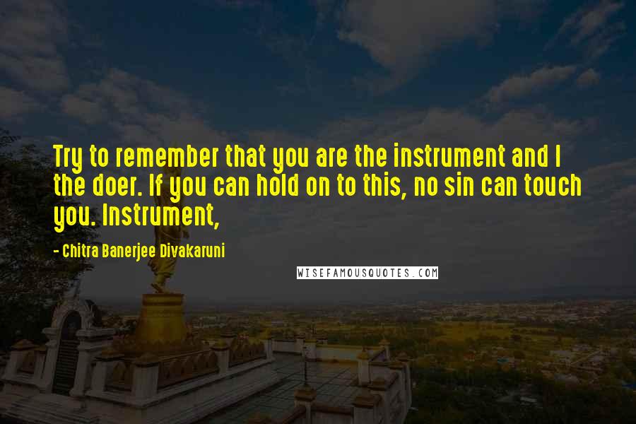 Chitra Banerjee Divakaruni Quotes: Try to remember that you are the instrument and I the doer. If you can hold on to this, no sin can touch you. Instrument,