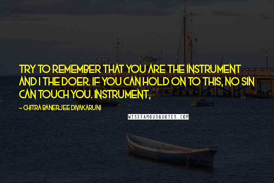 Chitra Banerjee Divakaruni Quotes: Try to remember that you are the instrument and I the doer. If you can hold on to this, no sin can touch you. Instrument,