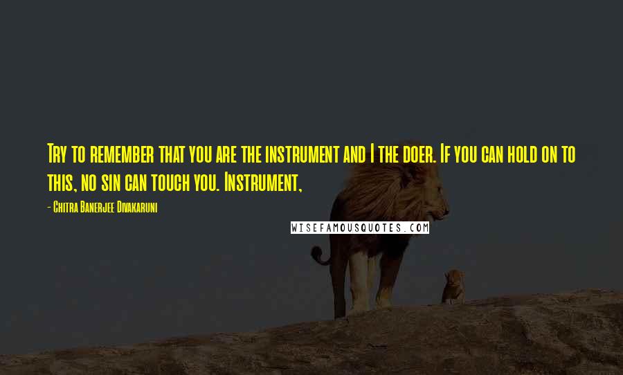 Chitra Banerjee Divakaruni Quotes: Try to remember that you are the instrument and I the doer. If you can hold on to this, no sin can touch you. Instrument,