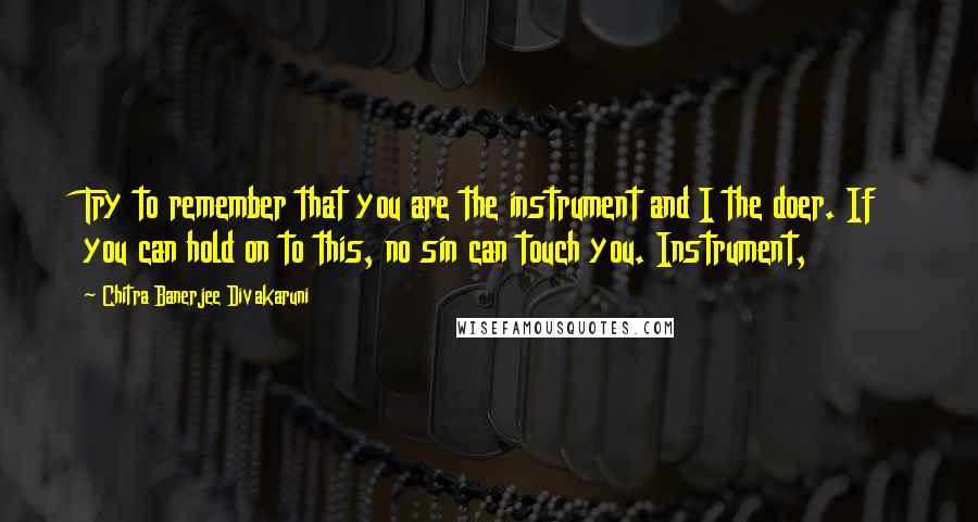 Chitra Banerjee Divakaruni Quotes: Try to remember that you are the instrument and I the doer. If you can hold on to this, no sin can touch you. Instrument,