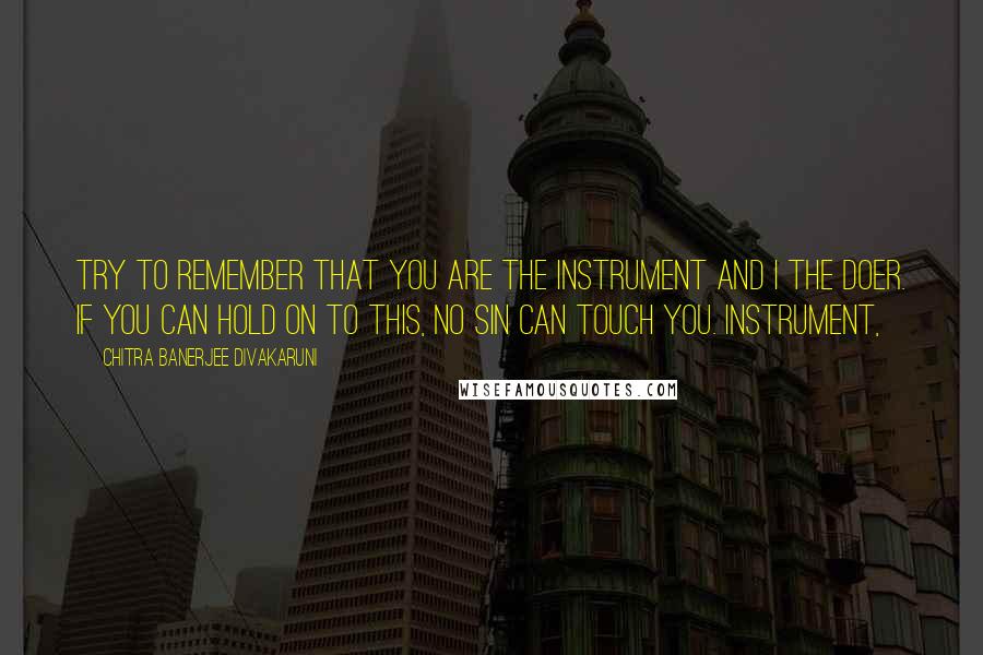 Chitra Banerjee Divakaruni Quotes: Try to remember that you are the instrument and I the doer. If you can hold on to this, no sin can touch you. Instrument,