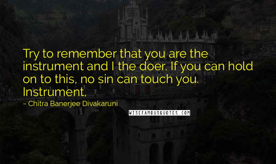 Chitra Banerjee Divakaruni Quotes: Try to remember that you are the instrument and I the doer. If you can hold on to this, no sin can touch you. Instrument,