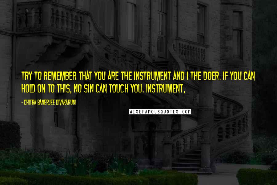 Chitra Banerjee Divakaruni Quotes: Try to remember that you are the instrument and I the doer. If you can hold on to this, no sin can touch you. Instrument,