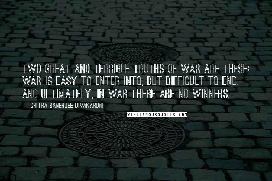 Chitra Banerjee Divakaruni Quotes: Two great and terrible truths of war are these: War is easy to enter into, but difficult to end. And ultimately, in war there are no winners.