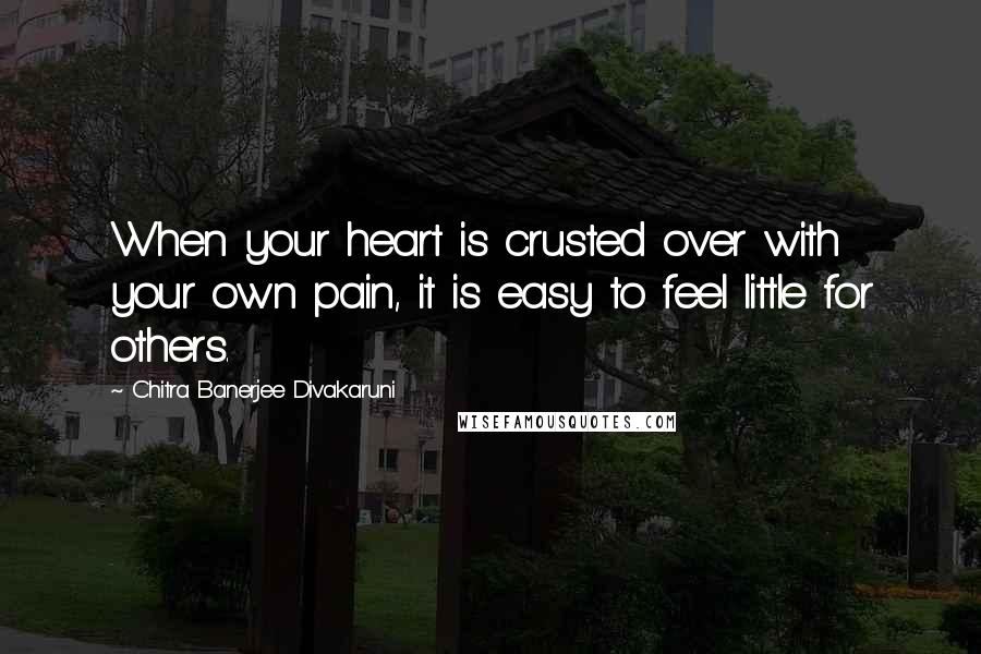 Chitra Banerjee Divakaruni Quotes: When your heart is crusted over with your own pain, it is easy to feel little for others.