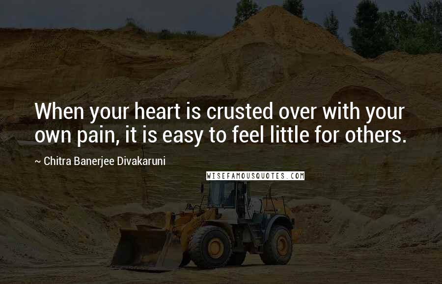 Chitra Banerjee Divakaruni Quotes: When your heart is crusted over with your own pain, it is easy to feel little for others.