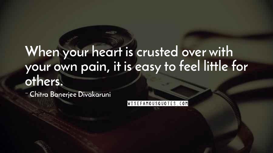 Chitra Banerjee Divakaruni Quotes: When your heart is crusted over with your own pain, it is easy to feel little for others.