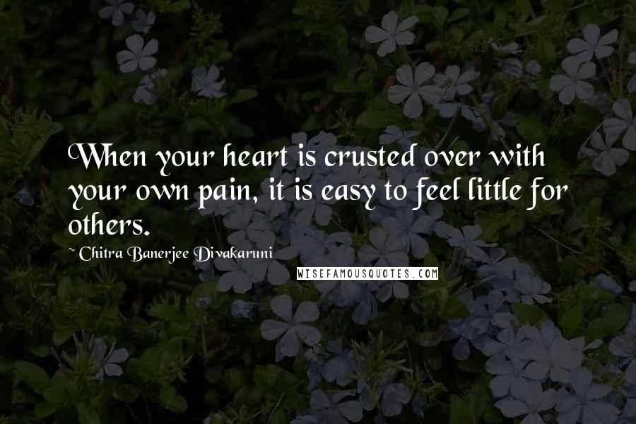 Chitra Banerjee Divakaruni Quotes: When your heart is crusted over with your own pain, it is easy to feel little for others.