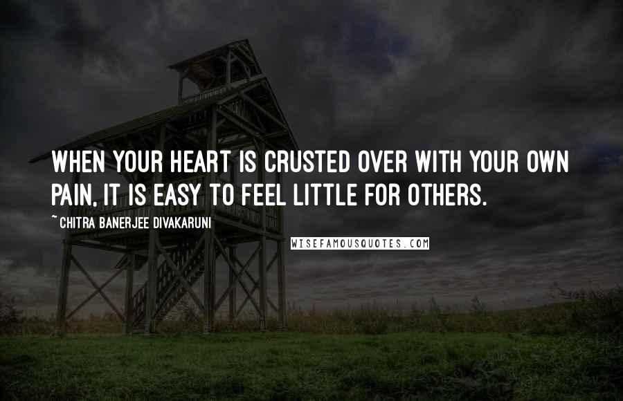 Chitra Banerjee Divakaruni Quotes: When your heart is crusted over with your own pain, it is easy to feel little for others.