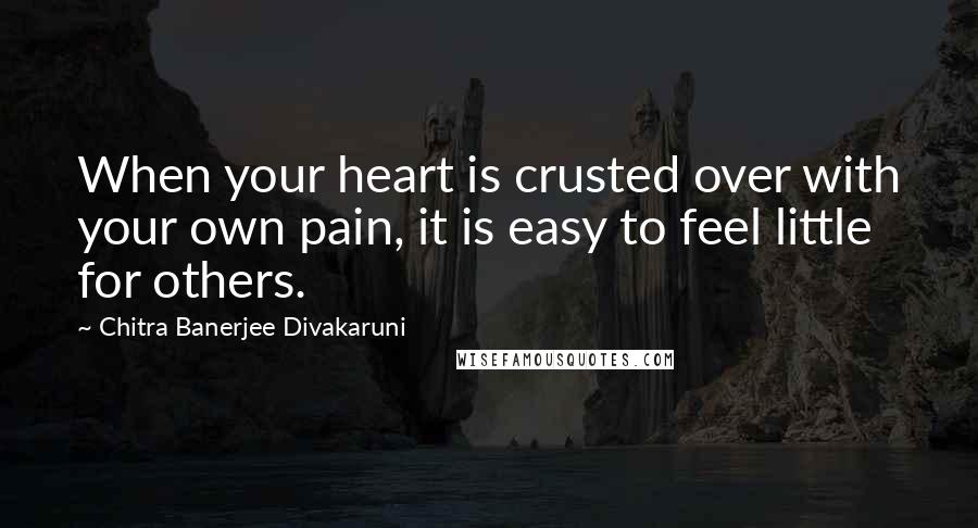 Chitra Banerjee Divakaruni Quotes: When your heart is crusted over with your own pain, it is easy to feel little for others.