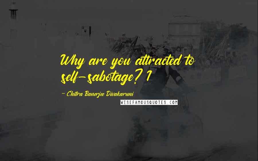 Chitra Banerjee Divakaruni Quotes: Why are you attracted to self-sabotage? I