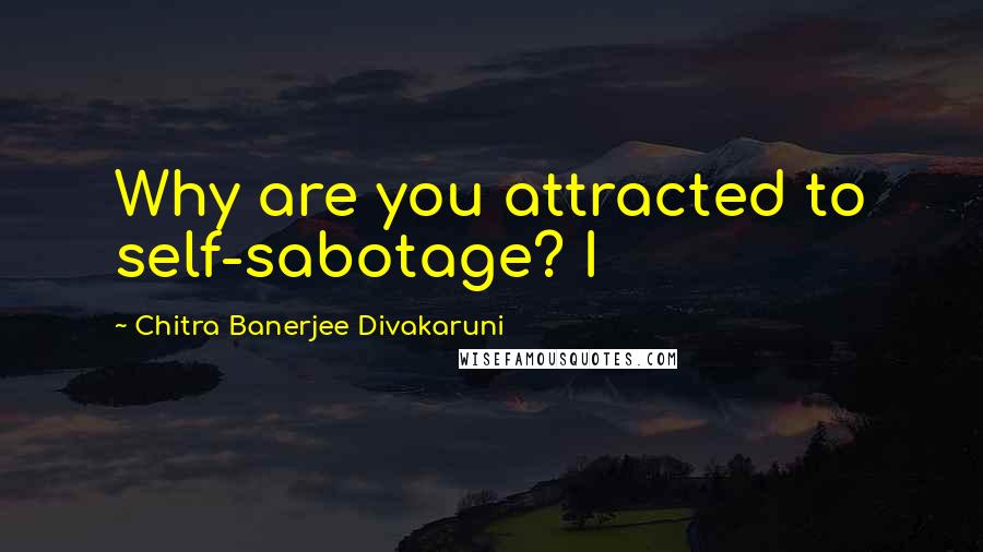 Chitra Banerjee Divakaruni Quotes: Why are you attracted to self-sabotage? I