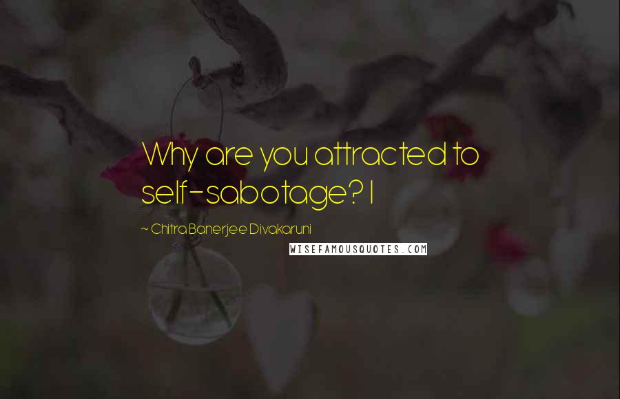 Chitra Banerjee Divakaruni Quotes: Why are you attracted to self-sabotage? I