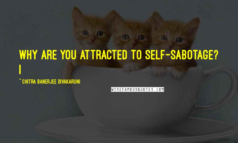 Chitra Banerjee Divakaruni Quotes: Why are you attracted to self-sabotage? I