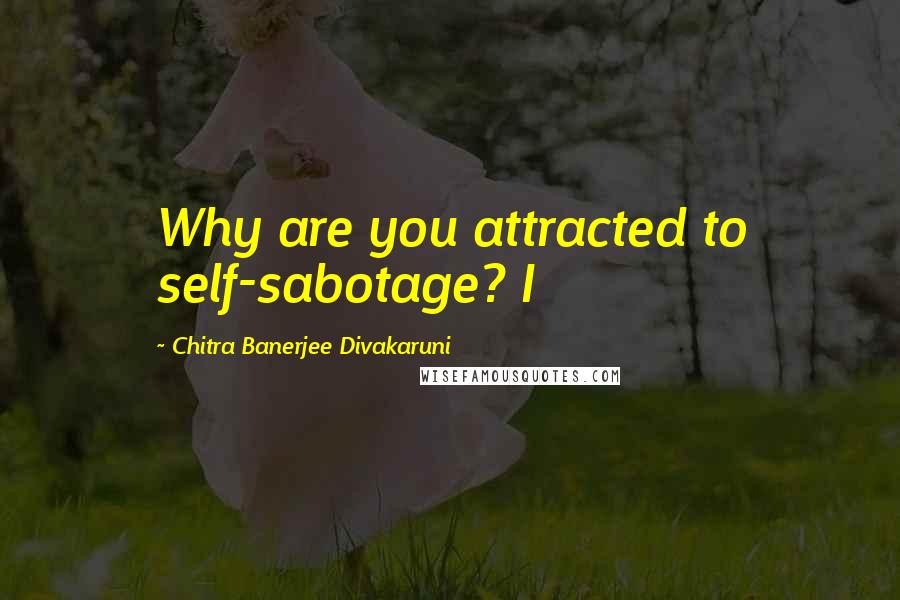 Chitra Banerjee Divakaruni Quotes: Why are you attracted to self-sabotage? I