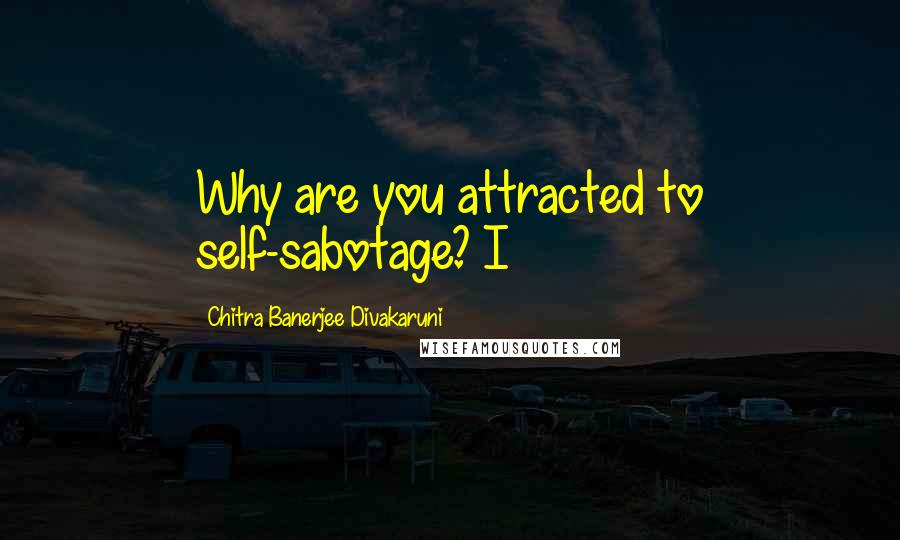 Chitra Banerjee Divakaruni Quotes: Why are you attracted to self-sabotage? I