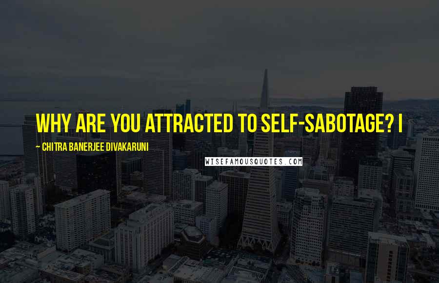 Chitra Banerjee Divakaruni Quotes: Why are you attracted to self-sabotage? I