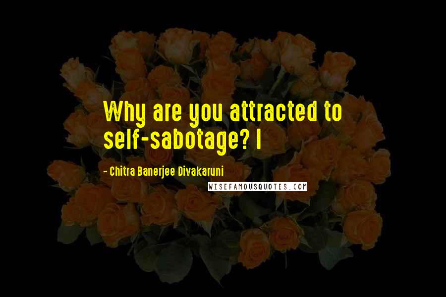 Chitra Banerjee Divakaruni Quotes: Why are you attracted to self-sabotage? I